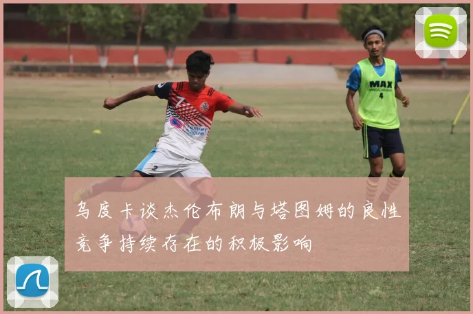 乌度卡谈杰伦布朗与塔图姆的良性竞争持续存在的积极影响