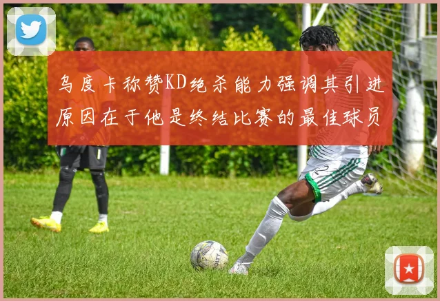 乌度卡称赞KD绝杀能力强调其引进原因在于他是终结比赛的最佳球员