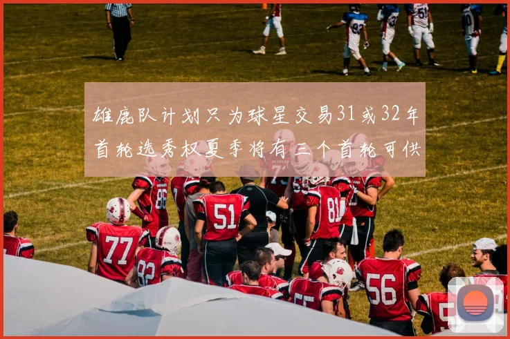 雄鹿队计划只为球星交易31或32年首轮选秀权夏季将有三个首轮可供交易