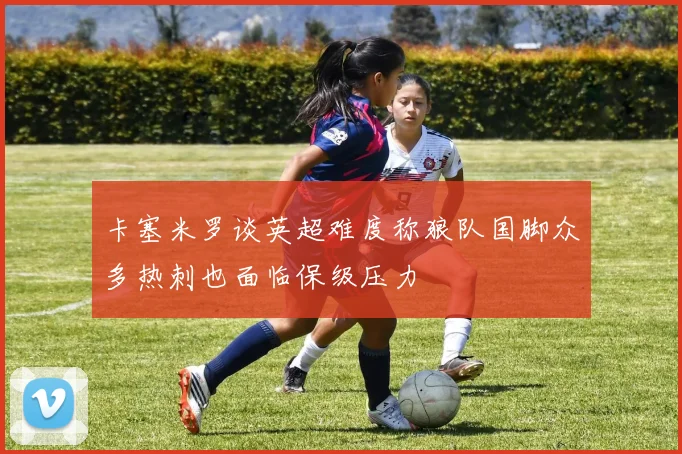 卡塞米罗谈英超难度称狼队国脚众多热刺也面临保级压力
