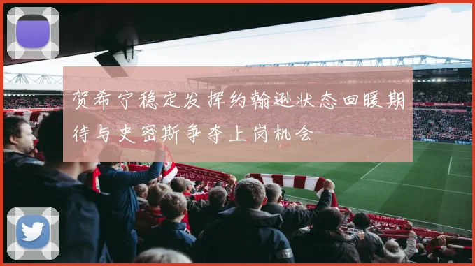 贺希宁稳定发挥约翰逊状态回暖期待与史密斯争夺上岗机会