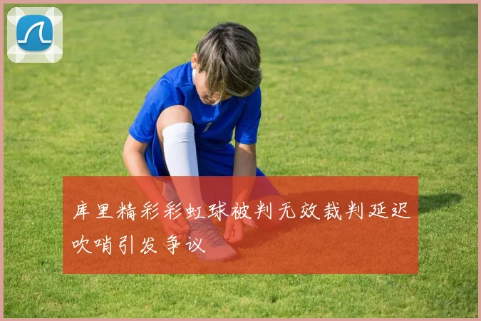 库里精彩彩虹球被判无效裁判延迟吹哨引发争议