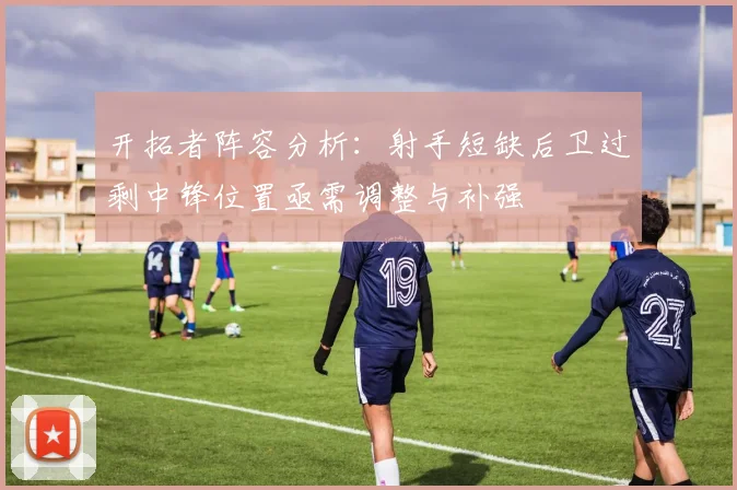 开拓者阵容分析：射手短缺后卫过剩中锋位置亟需调整与补强