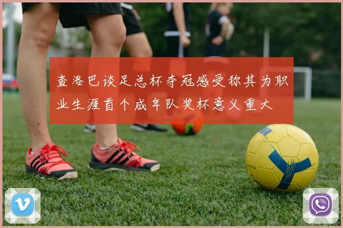 查洛巴谈足总杯夺冠感受称其为职业生涯首个成年队奖杯意义重大
